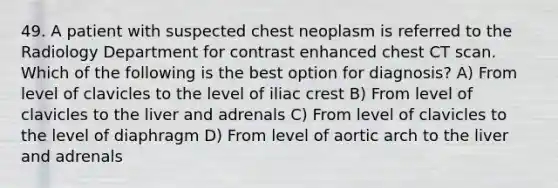 49. A patient with suspected chest neoplasm is referred to the Radiology Department for contrast enhanced chest CT scan. Which of the following is the best option for diagnosis? A) From level of clavicles to the level of iliac crest B) From level of clavicles to the liver and adrenals C) From level of clavicles to the level of diaphragm D) From level of aortic arch to the liver and adrenals