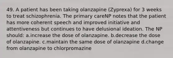 49. A patient has been taking olanzapine (Zyprexa) for 3 weeks to treat schizophrenia. The primary careNP notes that the patient has more coherent speech and improved initiative and attentiveness but continues to have delusional ideation. The NP should: a.increase the dose of olanzapine. b.decrease the dose of olanzapine. c.maintain the same dose of olanzapine d.change from olanzapine to chlorpromazine