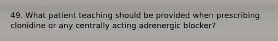 49. What patient teaching should be provided when prescribing clonidine or any centrally acting adrenergic blocker?