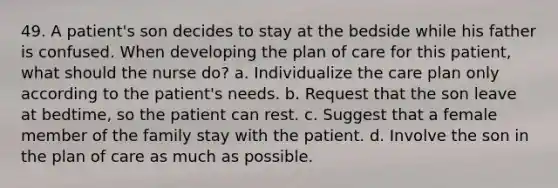 49. A patient's son decides to stay at the bedside while his father is confused. When developing the plan of care for this patient, what should the nurse do? a. Individualize the care plan only according to the patient's needs. b. Request that the son leave at bedtime, so the patient can rest. c. Suggest that a female member of the family stay with the patient. d. Involve the son in the plan of care as much as possible.