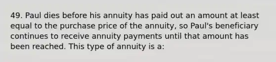 49. Paul dies before his annuity has paid out an amount at least equal to the purchase price of the annuity, so Paul's beneficiary continues to receive annuity payments until that amount has been reached. This type of annuity is a: