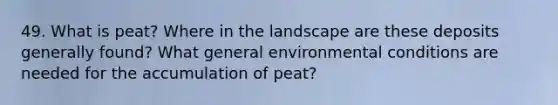 49. What is peat? Where in the landscape are these deposits generally found? What general environmental conditions are needed for the accumulation of peat?