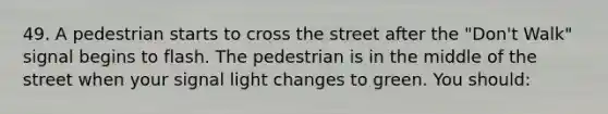 49. A pedestrian starts to cross the street after the "Don't Walk" signal begins to flash. The pedestrian is in the middle of the street when your signal light changes to green. You should: