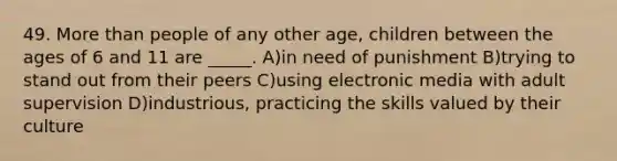 49. More than people of any other age, children between the ages of 6 and 11 are _____. A)in need of punishment B)trying to stand out from their peers C)using electronic media with adult supervision D)industrious, practicing the skills valued by their culture