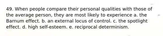 49. When people compare their personal qualities with those of the average person, they are most likely to experience a. the Barnum effect. b. an external locus of control. c. the spotlight effect. d. high self-esteem. e. reciprocal determinism.