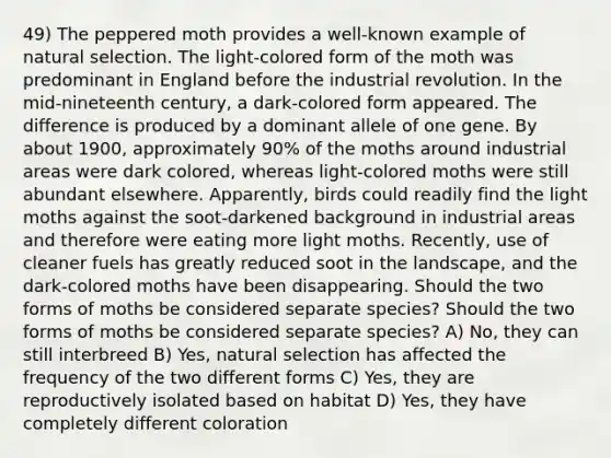 49) The peppered moth provides a well-known example of natural selection. The light-colored form of the moth was predominant in England before the industrial revolution. In the mid-nineteenth century, a dark-colored form appeared. The difference is produced by a dominant allele of one gene. By about 1900, approximately 90% of the moths around industrial areas were dark colored, whereas light-colored moths were still abundant elsewhere. Apparently, birds could readily find the light moths against the soot-darkened background in industrial areas and therefore were eating more light moths. Recently, use of cleaner fuels has greatly reduced soot in the landscape, and the dark-colored moths have been disappearing. Should the two forms of moths be considered separate species? Should the two forms of moths be considered separate species? A) No, they can still interbreed B) Yes, natural selection has affected the frequency of the two different forms C) Yes, they are reproductively isolated based on habitat D) Yes, they have completely different coloration