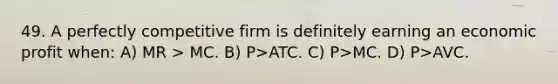 49. A perfectly competitive firm is definitely earning an economic profit when: A) MR > MC. B) P>ATC. C) P>MC. D) P>AVC.