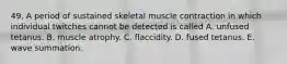 49. A period of sustained skeletal muscle contraction in which individual twitches cannot be detected is called A. unfused tetanus. B. muscle atrophy. C. flaccidity. D. fused tetanus. E. wave summation.