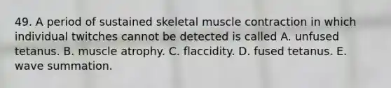 49. A period of sustained skeletal <a href='https://www.questionai.com/knowledge/k0LBwLeEer-muscle-contraction' class='anchor-knowledge'>muscle contraction</a> in which individual twitches cannot be detected is called A. unfused tetanus. B. muscle atrophy. C. flaccidity. D. fused tetanus. E. wave summation.