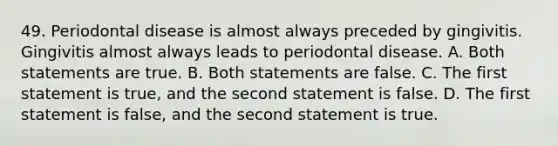 49. Periodontal disease is almost always preceded by gingivitis. Gingivitis almost always leads to periodontal disease. A. Both statements are true. B. Both statements are false. C. The first statement is true, and the second statement is false. D. The first statement is false, and the second statement is true.
