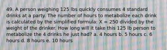 49. A person weighing 125 lbs quickly consumes 4 standard drinks at a party. The number of hours to metabolize each drink is calculated by the simplified formula: X = 250 divided by the weight of the drinker. How long will it take this 125 lb person to metabolize the 4 drinks he just had? a. 4 hours b. 5 hours c. 6 hours d. 8 hours e. 10 hours