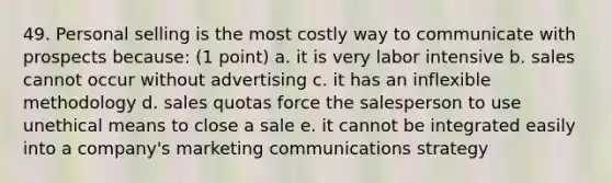 49. Personal selling is the most costly way to communicate with prospects because: (1 point) a. it is very labor intensive b. sales cannot occur without advertising c. it has an inflexible methodology d. sales quotas force the salesperson to use unethical means to close a sale e. it cannot be integrated easily into a company's marketing communications strategy