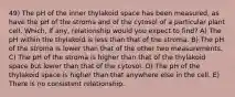 49) The pH of the inner thylakoid space has been measured, as have the pH of the stroma and of the cytosol of a particular plant cell. Which, if any, relationship would you expect to find? A) The pH within the thylakoid is less than that of the stroma. B) The pH of the stroma is lower than that of the other two measurements. C) The pH of the stroma is higher than that of the thylakoid space but lower than that of the cytosol. D) The pH of the thylakoid space is higher than that anywhere else in the cell. E) There is no consistent relationship.