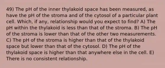 49) The pH of the inner thylakoid space has been measured, as have the pH of the stroma and of the cytosol of a particular plant cell. Which, if any, relationship would you expect to find? A) The pH within the thylakoid is less than that of the stroma. B) The pH of the stroma is lower than that of the other two measurements. C) The pH of the stroma is higher than that of the thylakoid space but lower than that of the cytosol. D) The pH of the thylakoid space is higher than that anywhere else in the cell. E) There is no consistent relationship.