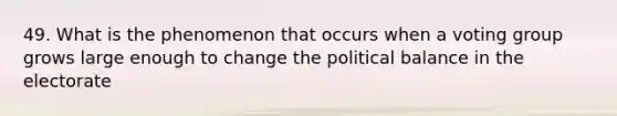 49. What is the phenomenon that occurs when a voting group grows large enough to change the political balance in the electorate