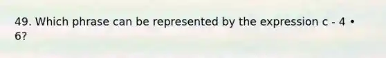 49. Which phrase can be represented by the expression c - 4 • 6?