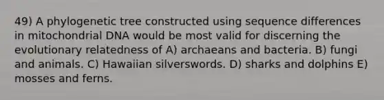 49) A phylogenetic tree constructed using sequence differences in mitochondrial DNA would be most valid for discerning the evolutionary relatedness of A) archaeans and bacteria. B) fungi and animals. C) Hawaiian silverswords. D) sharks and dolphins E) mosses and ferns.