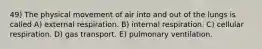 49) The physical movement of air into and out of the lungs is called A) external respiration. B) internal respiration. C) cellular respiration. D) gas transport. E) pulmonary ventilation.