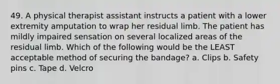 49. A physical therapist assistant instructs a patient with a lower extremity amputation to wrap her residual limb. The patient has mildly impaired sensation on several localized areas of the residual limb. Which of the following would be the LEAST acceptable method of securing the bandage? a. Clips b. Safety pins c. Tape d. Velcro