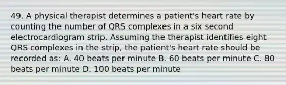 49. A physical therapist determines a patient's heart rate by counting the number of QRS complexes in a six second electrocardiogram strip. Assuming the therapist identifies eight QRS complexes in the strip, the patient's heart rate should be recorded as: A. 40 beats per minute B. 60 beats per minute C. 80 beats per minute D. 100 beats per minute