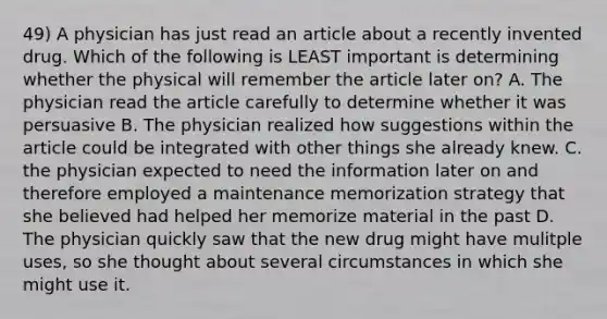 49) A physician has just read an article about a recently invented drug. Which of the following is LEAST important is determining whether the physical will remember the article later on? A. The physician read the article carefully to determine whether it was persuasive B. The physician realized how suggestions within the article could be integrated with other things she already knew. C. the physician expected to need the information later on and therefore employed a maintenance memorization strategy that she believed had helped her memorize material in the past D. The physician quickly saw that the new drug might have mulitple uses, so she thought about several circumstances in which she might use it.