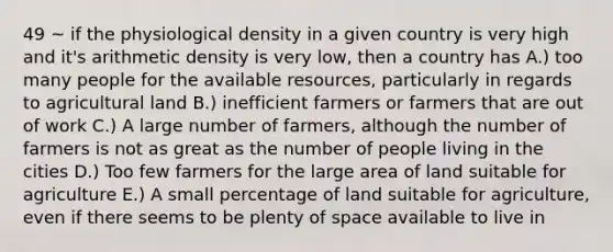 49 ~ if the physiological density in a given country is very high and it's arithmetic density is very low, then a country has A.) too many people for the available resources, particularly in regards to agricultural land B.) inefficient farmers or farmers that are out of work C.) A large number of farmers, although the number of farmers is not as great as the number of people living in the cities D.) Too few farmers for the large area of land suitable for agriculture E.) A small percentage of land suitable for agriculture, even if there seems to be plenty of space available to live in