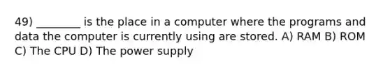 49) ________ is the place in a computer where the programs and data the computer is currently using are stored. A) RAM B) ROM C) The CPU D) The power supply