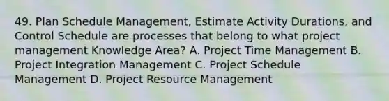 49. Plan Schedule Management, Estimate Activity Durations, and Control Schedule are processes that belong to what project management Knowledge Area? A. Project Time Management B. Project Integration Management C. Project Schedule Management D. Project Resource Management