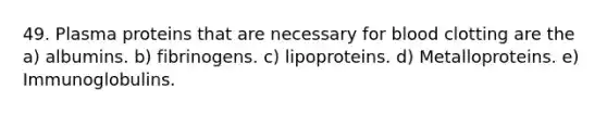 49. Plasma proteins that are necessary for blood clotting are the a) albumins. b) fibrinogens. c) lipoproteins. d) Metalloproteins. e) Immunoglobulins.