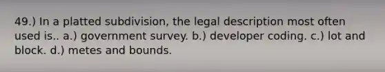 49.) In a platted subdivision, the legal description most often used is.. a.) government survey. b.) developer coding. c.) lot and block. d.) metes and bounds.