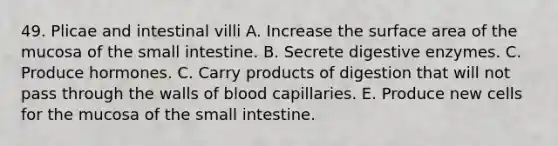 49. Plicae and intestinal villi A. Increase the surface area of the mucosa of the small intestine. B. Secrete digestive enzymes. C. Produce hormones. C. Carry products of digestion that will not pass through the walls of blood capillaries. E. Produce new cells for the mucosa of the small intestine.