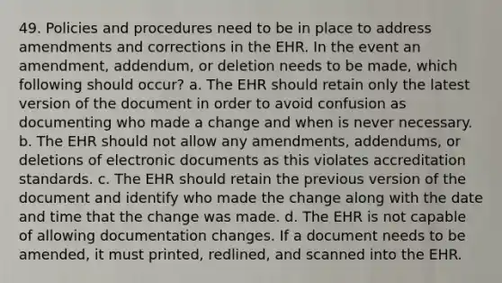 49. Policies and procedures need to be in place to address amendments and corrections in the EHR. In the event an amendment, addendum, or deletion needs to be made, which following should occur? a. The EHR should retain only the latest version of the document in order to avoid confusion as documenting who made a change and when is never necessary. b. The EHR should not allow any amendments, addendums, or deletions of electronic documents as this violates accreditation standards. c. The EHR should retain the previous version of the document and identify who made the change along with the date and time that the change was made. d. The EHR is not capable of allowing documentation changes. If a document needs to be amended, it must printed, redlined, and scanned into the EHR.