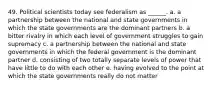 49. Political scientists today see federalism as ______. a. a partnership between the national and state governments in which the state governments are the dominant partners b. a bitter rivalry in which each level of government struggles to gain supremacy c. a partnership between the national and state governments in which the federal government is the dominant partner d. consisting of two totally separate levels of power that have little to do with each other e. having evolved to the point at which the state governments really do not matter