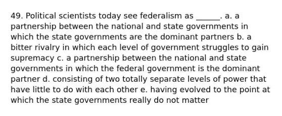 49. Political scientists today see federalism as ______. a. a partnership between the national and state governments in which the state governments are the dominant partners b. a bitter rivalry in which each level of government struggles to gain supremacy c. a partnership between the national and state governments in which the federal government is the dominant partner d. consisting of two totally separate levels of power that have little to do with each other e. having evolved to the point at which the state governments really do not matter