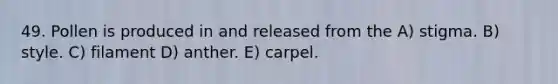 49. Pollen is produced in and released from the A) stigma. B) style. C) filament D) anther. E) carpel.