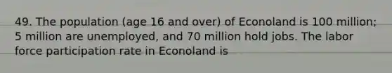 49. The population (age 16 and over) of Econoland is 100 million; 5 million are unemployed, and 70 million hold jobs. The labor force participation rate in Econoland is