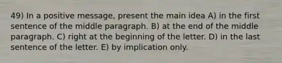 49) In a positive message, present the main idea A) in the first sentence of the middle paragraph. B) at the end of the middle paragraph. C) right at the beginning of the letter. D) in the last sentence of the letter. E) by implication only.