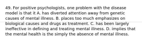 49. For positive psychologists, one problem with the disease model is that it A. has diverted attention away from genetic causes of mental illness. B. places too much emphasizes on biological causes and drugs as treatment. C. has been largely ineffective in defining and treating mental illness. D. implies that the mental health is the simply the absence of mental illness.