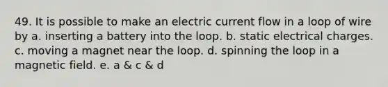 49. It is possible to make an electric current flow in a loop of wire by a. inserting a battery into the loop. b. static electrical charges. c. moving a magnet near the loop. d. spinning the loop in a magnetic field. e. a & c & d