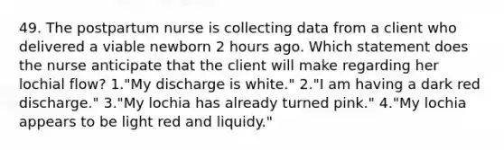 49. The postpartum nurse is collecting data from a client who delivered a viable newborn 2 hours ago. Which statement does the nurse anticipate that the client will make regarding her lochial flow? 1."My discharge is white." 2."I am having a dark red discharge." 3."My lochia has already turned pink." 4."My lochia appears to be light red and liquidy."