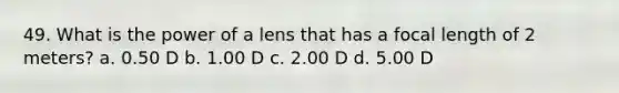 49. What is the power of a lens that has a focal length of 2 meters? a. 0.50 D b. 1.00 D c. 2.00 D d. 5.00 D