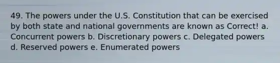 49. The powers under the U.S. Constitution that can be exercised by both state and national governments are known as Correct! a. Concurrent powers b. Discretionary powers c. Delegated powers d. Reserved powers e. Enumerated powers