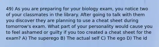 49) As you are preparing for your biology exam, you notice two of your classmates in the library. After going to talk with them you discover they are planning to use a cheat sheet during tomorrow's exam. What part of your personality would cause you to feel ashamed or guilty if you too created a cheat sheet for the exam? A) The superego B) The actual self C) The ego D) The id