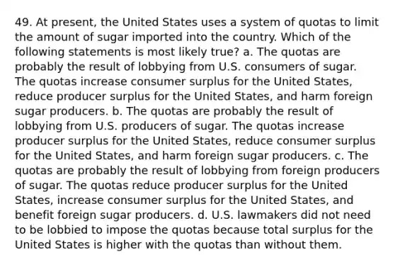 49. At present, the United States uses a system of quotas to limit the amount of sugar imported into the country. Which of the following statements is most likely true? a. The quotas are probably the result of lobbying from U.S. consumers of sugar. The quotas increase consumer surplus for the United States, reduce producer surplus for the United States, and harm foreign sugar producers. b. The quotas are probably the result of lobbying from U.S. producers of sugar. The quotas increase producer surplus for the United States, reduce consumer surplus for the United States, and harm foreign sugar producers. c. The quotas are probably the result of lobbying from foreign producers of sugar. The quotas reduce producer surplus for the United States, increase consumer surplus for the United States, and benefit foreign sugar producers. d. U.S. lawmakers did not need to be lobbied to impose the quotas because total surplus for the United States is higher with the quotas than without them.