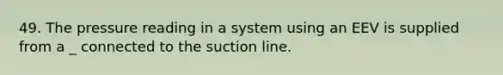 49. The pressure reading in a system using an EEV is supplied from a _ connected to the suction line.