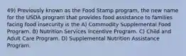 49) Previously known as the Food Stamp program, the new name for the USDA program that provides food assistance to families facing food insecurity is the A) Commodity Supplemental Food Program. B) Nutrition Services Incentive Program. C) Child and Adult Care Program. D) Supplemental Nutrition Assistance Program.