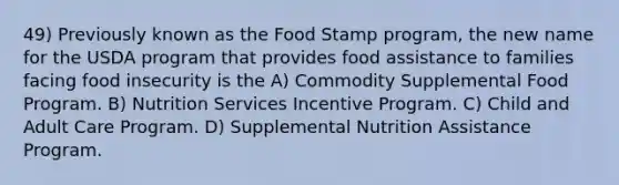 49) Previously known as the Food Stamp program, the new name for the USDA program that provides food assistance to families facing food insecurity is the A) Commodity Supplemental Food Program. B) Nutrition Services Incentive Program. C) Child and Adult Care Program. D) Supplemental Nutrition Assistance Program.