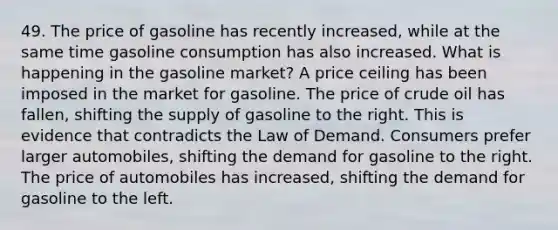 49. The price of gasoline has recently increased, while at the same time gasoline consumption has also increased. What is happening in the gasoline market? A price ceiling has been imposed in the market for gasoline. The price of crude oil has fallen, shifting the supply of gasoline to the right. This is evidence that contradicts the Law of Demand. Consumers prefer larger automobiles, shifting the demand for gasoline to the right. The price of automobiles has increased, shifting the demand for gasoline to the left.