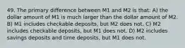 49. The primary difference between M1 and M2 is that: A) the dollar amount of M1 is much larger than the dollar amount of M2. B) M1 includes checkable deposits, but M2 does not. C) M2 includes checkable deposits, but M1 does not. D) M2 includes savings deposits and time deposits, but M1 does not.