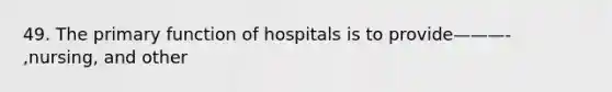 49. The primary function of hospitals is to provide———- ,nursing, and other